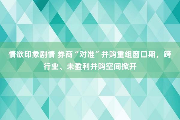 情欲印象剧情 券商“对准”并购重组窗口期，跨行业、未盈利并购空间掀开