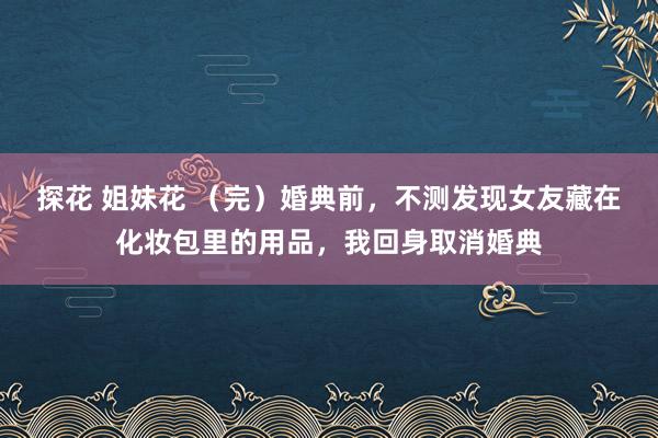 探花 姐妹花 （完）婚典前，不测发现女友藏在化妆包里的用品，我回身取消婚典
