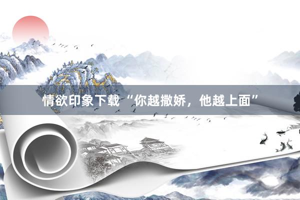 情欲印象下载 “你越撒娇，他越上面”