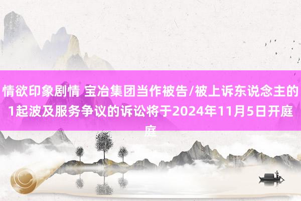 情欲印象剧情 宝冶集团当作被告/被上诉东说念主的1起波及服务争议的诉讼将于2024年11月5日开庭