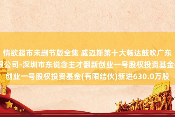 情欲超市未删节版全集 威迈斯第十大畅达鼓吹广东红土创业投资处理有限公司-深圳市东说念主才翻新创业一号股权投资基金(有限结伙)新进630.0万股