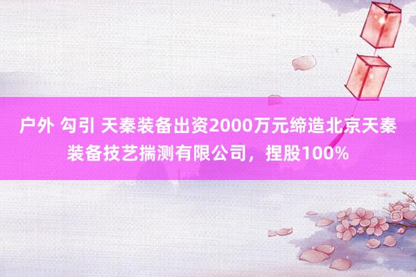 户外 勾引 天秦装备出资2000万元缔造北京天秦装备技艺揣测有限公司，捏股100%