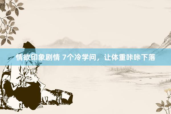 情欲印象剧情 7个冷学问，让体重咔咔下落