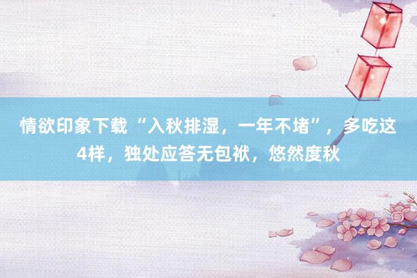 情欲印象下载 “入秋排湿，一年不堵”，多吃这4样，独处应答无包袱，悠然度秋