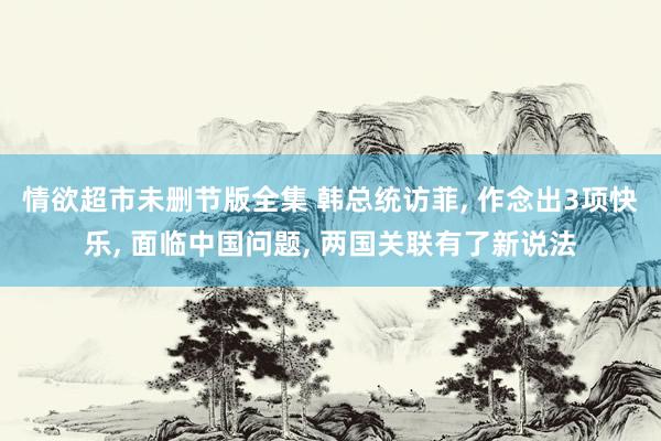 情欲超市未删节版全集 韩总统访菲， 作念出3项快乐， 面临中国问题， 两国关联有了新说法