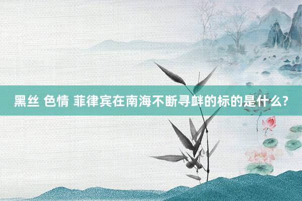 黑丝 色情 菲律宾在南海不断寻衅的标的是什么?