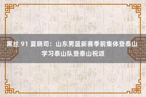 黑丝 91 夏晓司：山东男篮新赛季前集体登泰山 学习泰山队登泰山祝颂