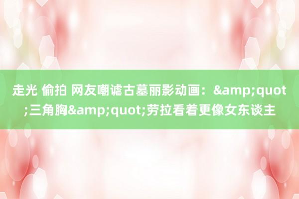 走光 偷拍 网友嘲谑古墓丽影动画：&quot;三角胸&quot;劳拉看着更像女东谈主