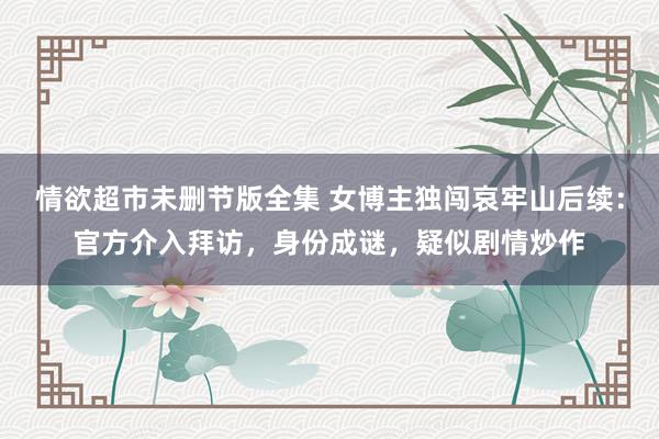 情欲超市未删节版全集 女博主独闯哀牢山后续：官方介入拜访，身份成谜，疑似剧情炒作