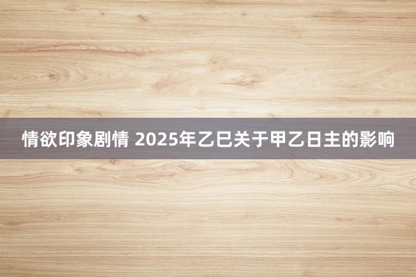 情欲印象剧情 2025年乙巳关于甲乙日主的影响