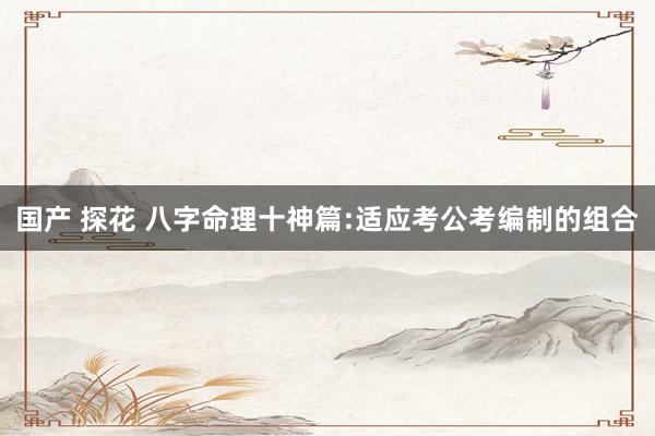国产 探花 八字命理十神篇:适应考公考编制的组合