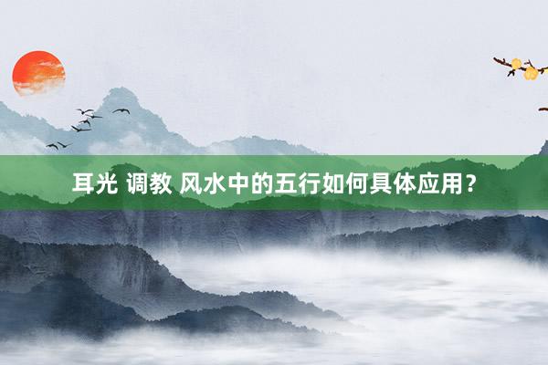 耳光 调教 风水中的五行如何具体应用？