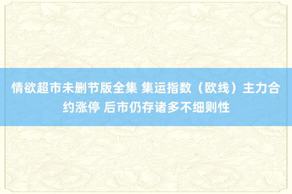 情欲超市未删节版全集 集运指数（欧线）主力合约涨停 后市仍存诸多不细则性