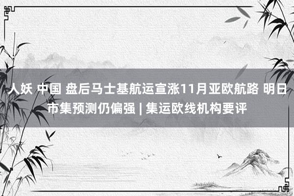 人妖 中国 盘后马士基航运宣涨11月亚欧航路 明日市集预测仍偏强 | 集运欧线机构要评