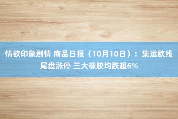 情欲印象剧情 商品日报（10月10日）：集运欧线尾盘涨停 三大橡胶均跌超6%