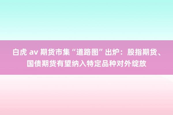 白虎 av 期货市集“道路图”出炉：股指期货、国债期货有望纳入特定品种对外绽放