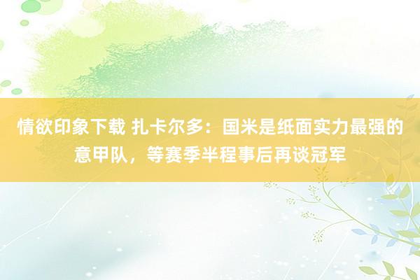 情欲印象下载 扎卡尔多：国米是纸面实力最强的意甲队，等赛季半程事后再谈冠军