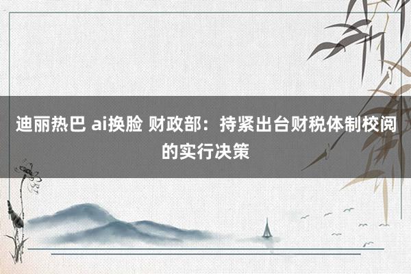 迪丽热巴 ai换脸 财政部：持紧出台财税体制校阅的实行决策