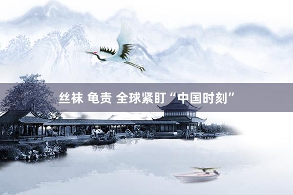 丝袜 龟责 全球紧盯“中国时刻”