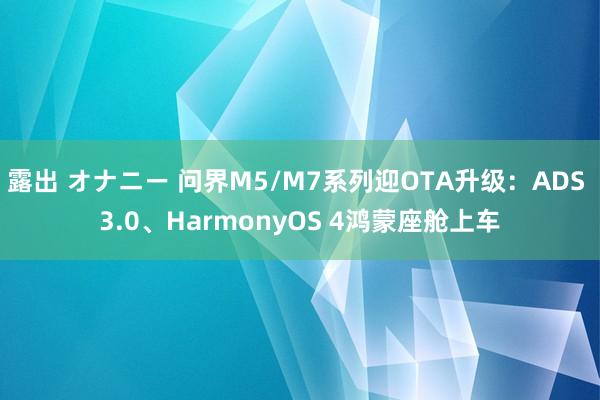 露出 オナニー 问界M5/M7系列迎OTA升级：ADS 3.0、HarmonyOS 4鸿蒙座舱上车