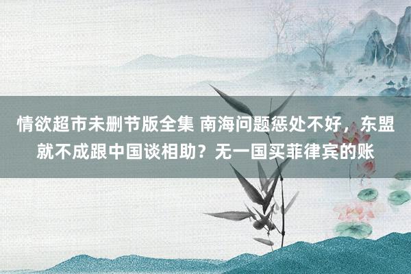 情欲超市未删节版全集 南海问题惩处不好，东盟就不成跟中国谈相助？无一国买菲律宾的账