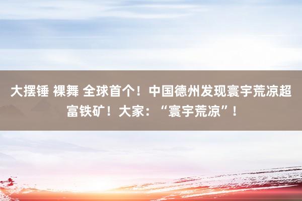 大摆锤 裸舞 全球首个！中国德州发现寰宇荒凉超富铁矿！大家：“寰宇荒凉”！