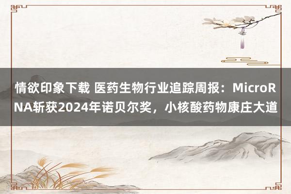 情欲印象下载 医药生物行业追踪周报：MicroRNA斩获2024年诺贝尔奖，小核酸药物康庄大道