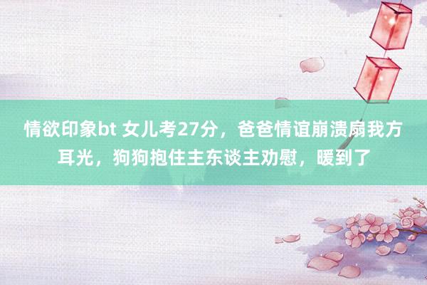 情欲印象bt 女儿考27分，爸爸情谊崩溃扇我方耳光，狗狗抱住主东谈主劝慰，暖到了