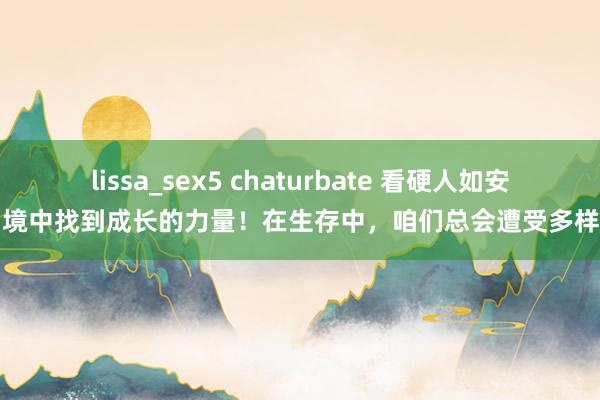 lissa_sex5 chaturbate 看硬人如安在困境中找到成长的力量！在生存中，咱们总会遭受多样各类