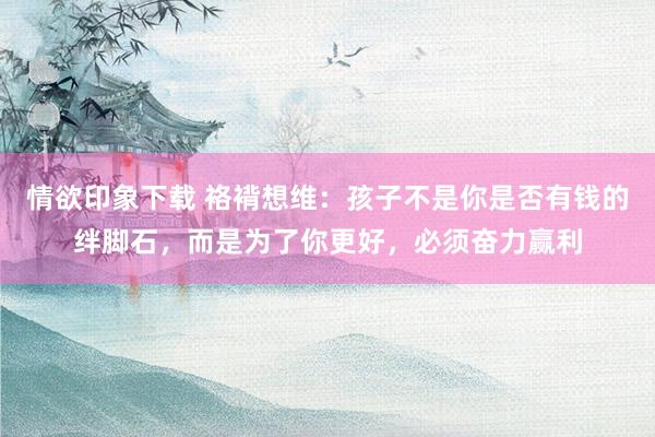 情欲印象下载 袼褙想维：孩子不是你是否有钱的绊脚石，而是为了你更好，必须奋力赢利