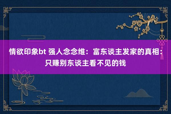 情欲印象bt 强人念念维：富东谈主发家的真相：只赚别东谈主看不见的钱