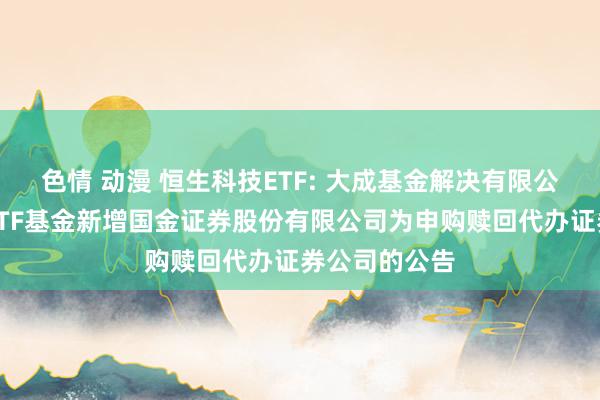 色情 动漫 恒生科技ETF: 大成基金解决有限公司旗下部分ETF基金新增国金证券股份有限公司为申购赎回代办证券公司的公告