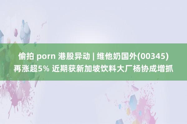 偷拍 porn 港股异动 | 维他奶国外(00345)再涨超5% 近期获新加坡饮料大厂杨协成增抓