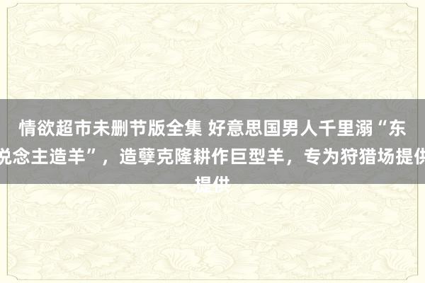 情欲超市未删节版全集 好意思国男人千里溺“东说念主造羊”，造孽克隆耕作巨型羊，专为狩猎场提供