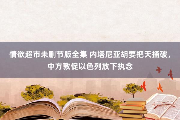 情欲超市未删节版全集 内塔尼亚胡要把天捅破，中方敦促以色列放下执念
