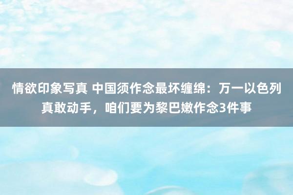 情欲印象写真 中国须作念最坏缠绵：万一以色列真敢动手，咱们要为黎巴嫩作念3件事