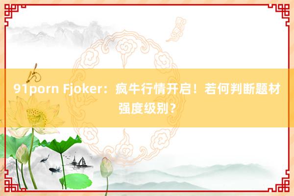 91porn Fjoker：疯牛行情开启！若何判断题材强度级别？