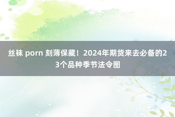 丝袜 porn 刻薄保藏！2024年期货来去必备的23个品种季节法令图
