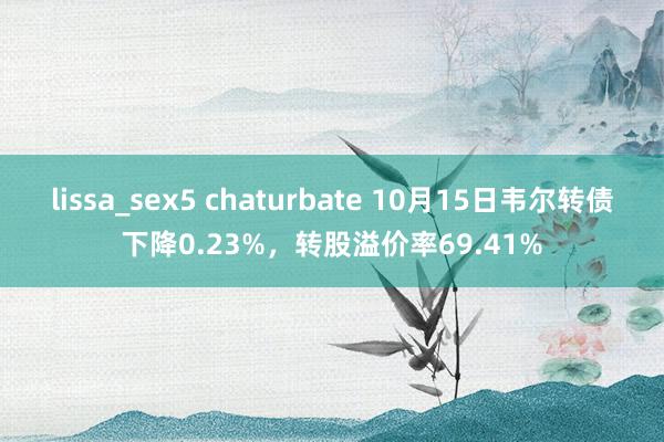lissa_sex5 chaturbate 10月15日韦尔转债下降0.23%，转股溢价率69.41%