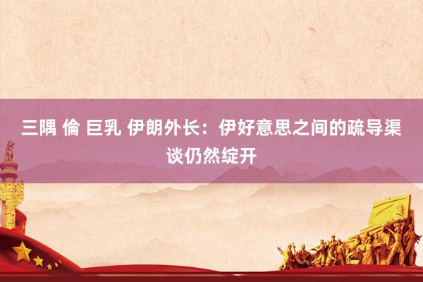 三隅 倫 巨乳 伊朗外长：伊好意思之间的疏导渠谈仍然绽开