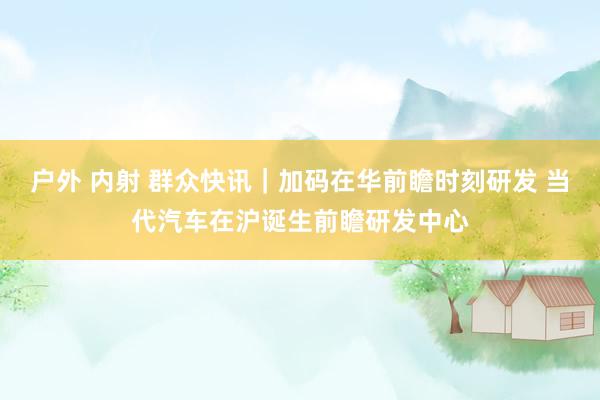 户外 内射 群众快讯｜加码在华前瞻时刻研发 当代汽车在沪诞生前瞻研发中心