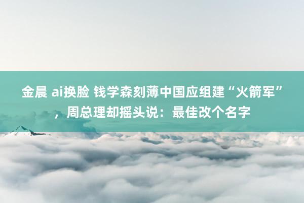 金晨 ai换脸 钱学森刻薄中国应组建“火箭军”，周总理却摇头说：最佳改个名字