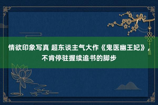 情欲印象写真 超东谈主气大作《鬼医幽王妃》，不肯停驻握续追书的脚步