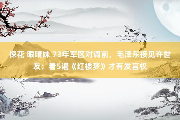 探花 眼睛妹 73年军区对调前，毛泽东接见许世友：看5遍《红楼梦》才有发言权