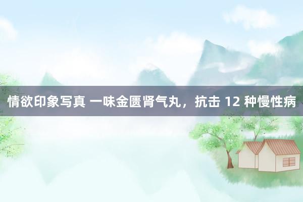 情欲印象写真 一味金匮肾气丸，抗击 12 种慢性病