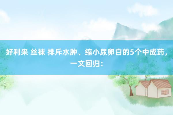 好利来 丝袜 排斥水肿、缩小尿卵白的5个中成药,一文回归: