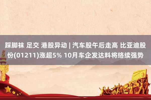 踩脚袜 足交 港股异动 | 汽车股午后走高 比亚迪股份(01211)涨超5% 10月车企发达料将络续强势