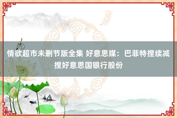 情欲超市未删节版全集 好意思媒：巴菲特捏续减捏好意思国银行股份