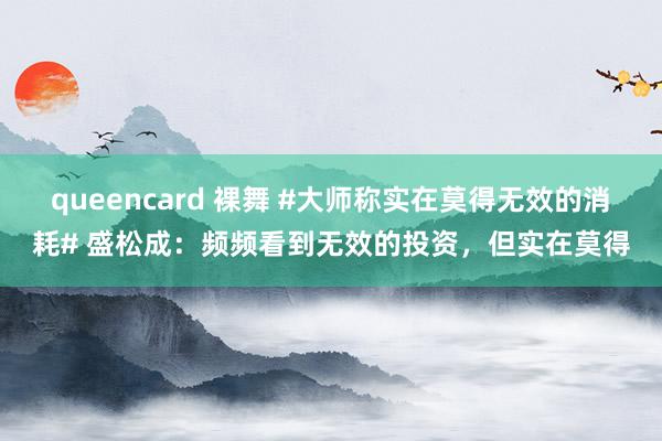 queencard 裸舞 #大师称实在莫得无效的消耗# 盛松成：频频看到无效的投资，但实在莫得