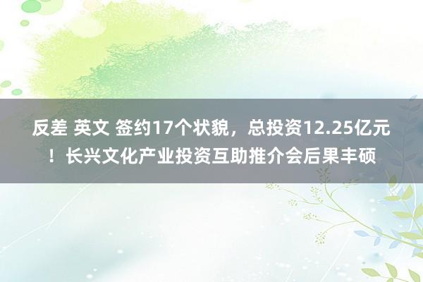 反差 英文 签约17个状貌，总投资12.25亿元！长兴文化产业投资互助推介会后果丰硕
